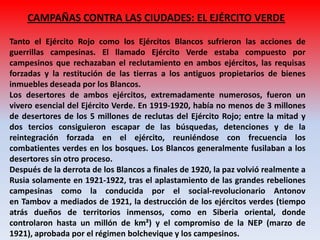 CAMPAÑAS CONTRA LAS CIUDADES: EL EJÉRCITO VERDE
Tanto el Ejército Rojo como los Ejércitos Blancos sufrieron las acciones de
guerrillas campesinas. El llamado Ejército Verde estaba compuesto por
campesinos que rechazaban el reclutamiento en ambos ejércitos, las requisas
forzadas y la restitución de las tierras a los antiguos propietarios de bienes
inmuebles deseada por los Blancos.
Los desertores de ambos ejércitos, extremadamente numerosos, fueron un
vivero esencial del Ejército Verde. En 1919-1920, había no menos de 3 millones
de desertores de los 5 millones de reclutas del Ejército Rojo; entre la mitad y
dos tercios consiguieron escapar de las búsquedas, detenciones y de la
reintegración forzada en el ejército, reuniéndose con frecuencia los
combatientes verdes en los bosques. Los Blancos generalmente fusilaban a los
desertores sin otro proceso.
Después de la derrota de los Blancos a finales de 1920, la paz volvió realmente a
Rusia solamente en 1921-1922, tras el aplastamiento de las grandes rebeliones
campesinas como la conducida por el social-revolucionario Antonov
en Tambov a mediados de 1921, la destrucción de los ejércitos verdes (tiempo
atrás dueños de territorios inmensos, como en Siberia oriental, donde
controlaron hasta un millón de km²) y el compromiso de la NEP (marzo de
1921), aprobada por el régimen bolchevique y los campesinos.
 