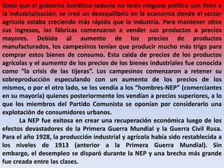 Dado que el gobierno Soviético todavía no tenía ninguna política con fines a
la industrialización, se creó un desequilibrio en la economía donde el sector
agrícola estaba creciendo más rápido que la industria. Para mantener altos
sus ingresos, las fábricas comenzaron a vender sus productos a precios
mayores. Debido al aumento de los precios de productos
manufacturados, los campesinos tenían que producir mucho más trigo para
comprar estos bienes de consumo. Esta caída de precios de los productos
agrícolas y el aumento de los precios de los bienes industriales fue conocida
como “la crisis de las tijeras”. Los campesinos comenzaron a retener su
sobreproducción especulando con un aumento de los precios de los
mismos, o por el otro lado, se los vendía a los “hombres-NEP” (comerciantes
en su mayoría) quienes posteriormente los vendían a precios superiores, a lo
que los miembros del Partido Comunista se oponían por considerarlo una
explotación de consumidores urbanos.
La NEP fue exitosa en crear una recuperación económica luego de los
efectos devastadores de la Primera Guerra Mundial y la Guerra Civil Rusa.
Para el año 1928, la producción industrial y agrícola había sido restablecida a
los niveles de 1913 (anterior a la Primera Guerra Mundial). Sin
embargo, el desempleo se disparó durante la NEP y una brecha más grande
fue creada entre las clases.
 