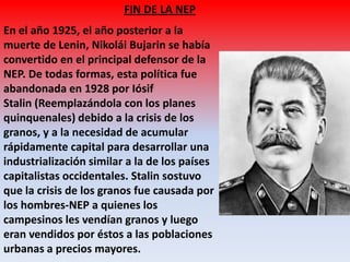FIN DE LA NEP
En el año 1925, el año posterior a la
muerte de Lenin, Nikolái Bujarin se había
convertido en el principal defensor de la
NEP. De todas formas, esta política fue
abandonada en 1928 por Iósif
Stalin (Reemplazándola con los planes
quinquenales) debido a la crisis de los
granos, y a la necesidad de acumular
rápidamente capital para desarrollar una
industrialización similar a la de los países
capitalistas occidentales. Stalin sostuvo
que la crisis de los granos fue causada por
los hombres-NEP a quienes los
campesinos les vendían granos y luego
eran vendidos por éstos a las poblaciones
urbanas a precios mayores.
 