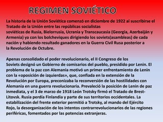 La historia de la Unión Soviética comenzó en diciembre de 1922 al suscribirse el
Tratado de la Unión entre las repúblicas socialistas
soviéticas de Rusia, Bielorrusia, Ucrania y Transcaucasia (Georgia, Azerbaiján y
Armenia) ya con los bolcheviques dirigiendo los soviets(asambleas) de cada
nación y habiendo resultado ganadores en la Guerra Civil Rusa posterior a
la Revolución de Octubre.
Apenas consolidado el poder revolucionario, el II Congreso de los
Soviets designó un Gobierno de comisarios del pueblo, presidido por Lenin. El
problema de la paz con Alemania motivó un primer enfrentamiento de Lenin
con la «oposición de izquierdas», que, confiada en la extensión de la
Revolución por Europa, preconizaba la reconversión de las hostilidades con
Alemania en una guerra revolucionaria. Prevaleció la posición de Lenin de paz
inmediata, y el 3 de marzo de 1918 León Trotsky firmó el Tratado de Brest-
Litovsk. Rusia perdía Finlandia y parte de sus territorios occidentales. La
estabilización del frente exterior permitió a Trotsky, al mando del Ejército
Rojo, la desorganización de los intentos contrarrevolucionarios de las regiones
periféricas, fomentados por las potencias extranjeras.
 