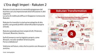 L’Era degli Imperi - Rakuten 2
Rakuten è tutto dentro la mentalità giapponese del
business con una impressionate diversificazione in altri
segmenti.
La carta di credito più diffusa in Giappone è emessa da
Rakuten
Rakuten ha investito in startup tecnologiche di alta
qualità, con grandi profitti e diversificando le proprie
entrate.
Rakuten possiede porzioni ampie di Lift, Pinterest,
Carousel, Bluevine, Acorns...
Sull’eCommerce non ha logistica propria, come
Amazon, ma solo venditori di terze parte.
Forza o debolezza?
Vedremo nel futuro, visto che lo scontro con Amazon si
avvicina.
Fonte: SeekingAlpha
 