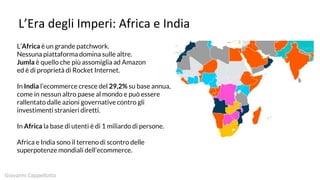 L’Era degli Imperi: Africa e India
L’Africa è un grande patchwork.
Nessuna piattaforma domina sulle altre.
Jumla è quello che più assomiglia ad Amazon
ed è di proprietà di Rocket Internet.
In India l’ecommerce cresce del 29,2% su base annua,
come in nessun altro paese al mondo e può essere
rallentato dalle azioni governative contro gli
investimenti stranieri diretti.
In Africa la base di utenti è di 1 miliardo di persone.
Africa e India sono il terreno di scontro delle
superpotenze mondiali dell’ecommerce.
Giovanni Cappellotto
 