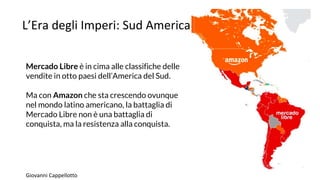 L’Era degli Imperi: Sud America
Mercado Libre è in cima alle classifiche delle
vendite in otto paesi dell’America del Sud.
Ma con Amazon che sta crescendo ovunque
nel mondo latino americano, la battaglia di
Mercado Libre non è una battaglia di
conquista, ma la resistenza alla conquista.
Giovanni Cappellotto
 