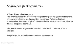 Spazio per gli eCommerce?
C’è spazio per gli eCommerce.
Tra i marketplaces che crescono e conquistano spazi, tra i grandi retailer che
si muovono velocemente, i produttori che saltano l’intermediazione
commerciale, lo spazio per gli eCommerce si riduce se mancano idee, identità,
finanza e capacità operativa.
Si trova quando si è agili, ben strutturati, determinati, realisti e privi di
illusioni.
In ogni caso, tutto cambia sempre molto velocemente.
Giovanni Cappellotto
 