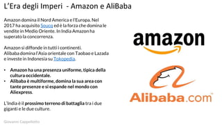 L’Era degli Imperi - Amazon e AliBaba
Amazon domina il Nord America e l’Europa. Nel
2017 ha acquisito Soucq ed è la forza che domina le
vendite in Medio Oriente. In India Amazon ha
superato la concorrenza.
Amazon si diffonde in tutti i continenti.
Alibaba domina l’Asia orientale con Taobao e Lazada
e investe in Indonesia su Tokopedia.
• Amazon ha una presenza uniforme, tipica della
cultura occidentale.
• Alibaba è multiforme, domina la sua area con
tante presenze e si espande nel mondo con
Aliexpress.
L’India è il prossimo terreno di battaglia tra i due
giganti e le due culture.
Giovanni Cappellotto
 