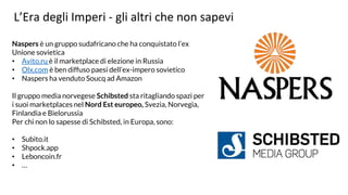 L’Era degli Imperi - gli altri che non sapevi
Naspers è un gruppo sudafricano che ha conquistato l’ex
Unione sovietica
• Avito.ru è il marketplace di elezione in Russia
• Olx.com è ben diffuso paesi dell’ex-impero sovietico
• Naspers ha venduto Soucq ad Amazon
Il gruppo media norvegese Schibsted sta ritagliando spazi per
i suoi marketplaces nel Nord Est europeo, Svezia, Norvegia,
Finlandia e Bielorussia
Per chi non lo sapesse di Schibsted, in Europa, sono:
• Subito.it
• Shpock.app
• Leboncoin.fr
• …
 