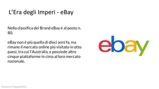 L’Era degli Imperi - eBay
Nella classifica dei Brand eBay è al posto n.
80.
eBay non è più quella di dieci anni fa, ma
rimane il mercato online più visitato in otto
paesi, tra cui l'Australia, e possiede altre
cinque piattaforme in cima al loro mercato
nazionale.
Giovanni Cappellotto
 
