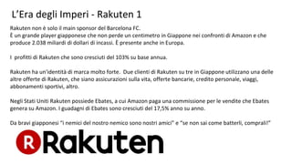 L’Era degli Imperi - Rakuten 1
Rakuten non è solo il main sponsor del Barcelona FC.
È un grande player giapponese che non perde un centimetro in Giappone nei confronti di Amazon e che
produce 2.038 miliardi di dollari di incassi. È presente anche in Europa.
I profitti di Rakuten che sono cresciuti del 103% su base annua.
Rakuten ha un'identità di marca molto forte. Due clienti di Rakuten su tre in Giappone utilizzano una delle
altre offerte di Rakuten, che siano assicurazioni sulla vita, offerte bancarie, credito personale, viaggi,
abbonamenti sportivi, altro.
Negli Stati Uniti Rakuten possiede Ebates, a cui Amazon paga una commissione per le vendite che Ebates
genera su Amazon. I guadagni di Ebates sono cresciuti del 17,5% anno su anno.
Da bravi giapponesi “i nemici del nostro nemico sono nostri amici” e “se non sai come batterli, comprali!”
 