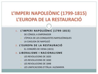 L’IMPERI NAPOLEÒNIC (1799-1815)
L’EUROPA DE LA RESTAURACIÓ
1.

L’ I M P E R I N A P O L E Ò N I C ( 1 7 9 9 - 1 8 1 5 )
1.
2.
3.

DE CÒNSOL A EMPERADOR
L’ÈPOCA DE LES CONQUESTES NAPOLEÒNIQUES
LA CAIGUDA DE NAPOLEÓ

2 . L’ E U R O PA D E L A R E S TA U R A C I Ó
1.

EL CONGRÈS DE VIENA (1815)

3. LIBERALISME I NACIONALISME
1.
2.
3.
4.

LES REVOLUCIONS DE 1820
LES REVOLUCIONS DE 1830
LES REVOLUCIONS DE 1848
LES UNIFICACIONS D’ITÀLIA I ALEMANYA

 