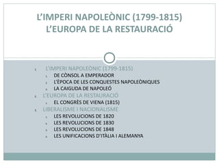 1. L’IMPERI NAPOLEÒNIC (1799-1815)
1. DE CÒNSOL A EMPERADOR
2. L’ÈPOCA DE LES CONQUESTES NAPOLEÒNIQUES
3. LA CAIGUDA DE NAPOLEÓ
2. L’EUROPA DE LA RESTAURACIÓ
1. EL CONGRÈS DE VIENA (1815)
3. LIBERALISME I NACIONALISME
1. LES REVOLUCIONS DE 1820
2. LES REVOLUCIONS DE 1830
3. LES REVOLUCIONS DE 1848
4. LES UNIFICACIONS D’ITÀLIA I ALEMANYA
L’IMPERI NAPOLEÒNIC (1799-1815)
L’EUROPA DE LA RESTAURACIÓ
 