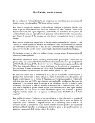 El ALCA más y peor de lo mismo.
En ese contexto de “cultura-Rambo” y que comprende una importante crisis económica del
imperio es que está planteada el ALCA que quieren imponer.
Este Tratado está para ser suscrito en diciembre de 2004 por 34 países de América con
miras a que su firma definitiva se realice en diciembre de 2005. Todo el Tratado es la
legitimación total para seguir saqueando, desbastando, las economías de los países de
América Latina, para que sigan obteniendo grandes y brutales beneficios las trasnacionales,
para lograr el trasiego de las riquezas de estar tierras principalmente hacia el imperio
yanqui.
Basta ver en el borrador original con la incorporación empeorada del capítulo 11 del
Tratado de Libre Comercio de América del Norte (TLCAN) o los mecanismos de solución
de controversias para ver de qué se trata. Es dar a las trasnacionales más campo libre para
cualquier tropelía. En nuestro número anterior de LL hay referencia detallada al respecto.
No hay duda: es meter al lobo en el gallinero con un cerco de tanques de guerra detrás del
alambrado para respaldarlo.
Obviamente una relación política, militar y económica más que desigual. Veamos sólo un
par de cifras. Del valor del Producto Bruto Interno total de los 34 países que compondrían
el ALCA, EE.UU. tiene el 79%, Brasil 6% y los otros 32 países suman apenas alrededor del
15%. Esta diferencia abismal se expresa igualmente en lo referente a exportaciones e
importaciones. Si a esto agregamos una estrategia de dominación despiadada, de la que ya
hay sobradas experiencias concretas, las consecuencias quedan a la vista.
En estos dos últimos años la resistencia al ALCA ha ido en aumento. Fuerzas sociales y
políticas han manifestado su firme oposición. Hasta en reuniones como la realizada en
Puebla en abril pasado por el Comité de Negociaciones Comerciales quedó en evidencia la
dificultad que tiene ya EE.UU. para imponer sus implacables condiciones. Pero por las
dudas que el proyecto no salga de acuerdo a las intenciones iniciales el imperio sigue
trabajando a dos puntas: el ALCA y acuerdos bilaterales como el concretado con Chile. Lo
que trata de impedir es que se formen bloques que acumulen fuerza para lograr mejores
negociaciones. Lo han dicho de forma amenazante figuras que expresan la política
imperial: “Estados Unidos no va a negociar con bloques, como MERCOSUR o el Pacto
Andino”.
Los pueblos de nuestro Continente se han movilizado y lo siguen haciendo en repudio al
ALCA, a todo lo que este Tratado significa. En nuestro país se acaba de formar un
organismo social a tal efecto: “Campaña Nacional por la soberanía y contra el ALCA”. La
creciente miseria y marginación a que fueron arrojados nuestros pueblos por esa brutal
política neoliberal dejó claro en el imaginario de mucha gente lo que puede significar un
poco más y empeorado de lo mismo a través del ALCA.
 