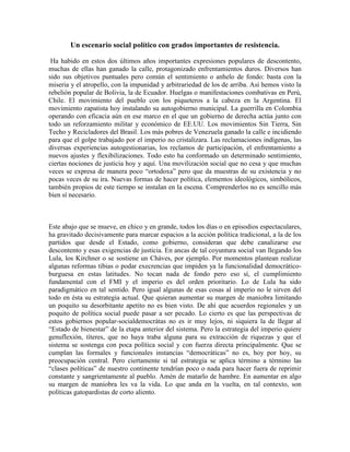 Un escenario social político con grados importantes de resistencia.
Ha habido en estos dos últimos años importantes expresiones populares de descontento,
muchas de ellas han ganado la calle, protagonizado enfrentamientos duros. Diversos han
sido sus objetivos puntuales pero común el sentimiento o anhelo de fondo: basta con la
miseria y el atropello, con la impunidad y arbitrariedad de los de arriba. Así hemos visto la
rebelión popular de Bolivia, la de Ecuador. Huelgas o manifestaciones combativas en Perú,
Chile. El movimiento del pueblo con los piqueteros a la cabeza en la Argentina. El
movimiento zapatista hoy instalando su autogobierno municipal. La guerrilla en Colombia
operando con eficacia aún en ese marco en el que un gobierno de derecha actúa junto con
todo un reforzamiento militar y económico de EE.UU. Los movimientos Sin Tierra, Sin
Techo y Recicladores del Brasil. Los más pobres de Venezuela ganado la calle e incidiendo
para que el golpe trabajado por el imperio no cristalizara. Las reclamaciones indígenas, las
diversas experiencias autogestionarias, los reclamos de participación, el enfrentamiento a
nuevos ajustes y flexibilizaciones. Todo esto ha conformado un determinado sentimiento,
ciertas nociones de justicia hoy y aquí. Una movilización social que no cesa y que muchas
veces se expresa de manera poco “ortodoxa” pero que da muestras de su existencia y no
pocas veces de su ira. Nuevas formas de hacer política, elementos ideológicos, simbólicos,
también propios de este tiempo se instalan en la escena. Comprenderlos no es sencillo más
bien sí necesario.
Este abajo que se mueve, en chico y en grande, todos los días o en episodios espectaculares,
ha gravitado decisivamente para marcar espacios a la acción política tradicional, a la de los
partidos que desde el Estado, como gobierno, consideran que debe canalizarse ese
descontento y esas exigencias de justicia. En ancas de tal coyuntura social van llegando los
Lula, los Kirchner o se sostiene un Cháves, por ejemplo. Por momentos plantean realizar
algunas reformas tibias o podar execrencias que impiden ya la funcionalidad democrático-
burguesa en estas latitudes. No tocan nada de fondo pero eso sí, el cumplimiento
fundamental con el FMI y el imperio es del orden prioritario. Lo de Lula ha sido
paradigmático en tal sentido. Pero igual algunas de esas cosas al imperio no le sirven del
todo en ésta su estrategia actual. Que quieran aumentar su margen de maniobra limitando
un poquito su desorbitante apetito no es bien visto. De ahí que acuerdos regionales y un
poquito de política social puede pasar a ser pecado. Lo cierto es que las perspectivas de
estos gobiernos popular-socialdemocrátas no es ir muy lejos, ni siquiera la de llegar al
“Estado de bienestar” de la etapa anterior del sistema. Pero la estrategia del imperio quiere
genuflexión, títeres, que no haya traba alguna para su extracción de riquezas y que el
sistema se sostenga con poca política social y con fuerza directa principalmente. Que se
cumplan las formales y funcionales instancias “democráticas” no es, hoy por hoy, su
preocupación central. Pero ciertamente si tal estrategia se aplica término a término las
“clases políticas” de nuestro continente tendrían poco o nada para hacer fuera de reprimir
constante y sangrientamente al pueblo. Amén de matarlo de hambre. En aumentar en algo
su margen de maniobra les va la vida. Lo que anda en la vuelta, en tal contexto, son
políticas gatopardistas de corto aliento.
 