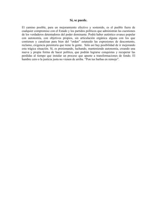 Sí, se puede.
El camino posible, para un mejoramiento efectivo y sostenido, es el pueblo fuera de
cualquier compromiso con el Estado y los partidos políticos que administran las cuestiones
de los verdaderos detentadores del poder dominante. Podrá haber auténtico avance popular
con autonomía, con objetivos propios, sin articulación orgánica alguna con los que
contienen y canalizan para bien del “orden” estatuido las expresiones de descontento,
reclamo, exigencia perentoria que tiene la gente. Sólo así hay posibilidad de ir mejorando
esta trágica situación. Sí, es presionando, luchando, manteniendo autonomía, creando una
nueva y propia forma de hacer política, que podrán lograrse conquistas y recuperar las
perdidas al tiempo que instalar un proceso que apunte a transformaciones de fondo. El
hambre cero o la justicia justa no vienen de arriba. “Pon tus barbas en remojo”.
 