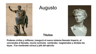 Augusto
Títulos
Poderes civiles y militares, inauguró el nuevo sistema llamado Imperio, el
convocaba al Senado, reunía comicios nombraba magistrados y dictaba las
leyes . Fue nombrado cónsul y jefe del ejército
 