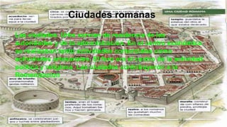 Ciudades romanas
Las ciudades. Urbs servían de residencia de las
autoridades y de la administración. En el centro económico
se realizaban tanto actividades comerciales como
actividades artesanales. El foro era el centro de la actividad
política y religiosa. Las ciudades contribuyeron a la
Romanizacion
 