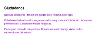 Ciudadanos
Noblitas-senadores , tenían alto cargos en el imperio. Muy ricos
Caballeros-dedicados a los negocios y a los cargos de administración . Artesanos
profesionales. Celebraban fiestas religiosas.
Plebe-gran masa de campesinos. Cuando no tenían trabajo vivían de las
subvenciones del estado.
 