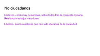 No ciudadanos
Esclavos - eran muy numerosos, sobre todos tras la conquista romana.
Realizaban trabajos muy duros
Libertos- son los esclavos que han sido liberados de la esclavitud
 