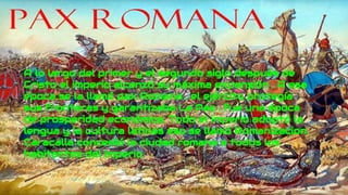 A lo largo del primer y el segundo siglo después de
Cristo el imperio alcanzó su máxima expansión . A esa
época se la llamó pax Romana , el ejército protegía
sus fronteras y garantizaba La Paz , fue una época
de prosperidad económica. Todo el imperio adoptó la
lengua y la cultura latinas eso se llamó Romanizacion.
Caracalla concedió la ciudad romana a todos los
habitantes del imperio
 