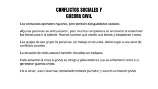 CONFLICTOS SOCIALES Y
GUERRA CIVIL
Las conquistas aportaron riquezas, pero también desigualdades sociales.
Algunas personas se enriquecieron, pero muchos campesinos se arruinaron al abandonar
las tierras para ir al ejército. Muchos tuvieron que vender sus tierras y trasladarse a roma
Las quejas de ese grupo de personas, sin trabajo ni recursos, dieron lugar a una serie de
conflictos sociales.
La situación de crisis provocó también revueltas en esclavos
Para solventar la crisis el poder se otorgó a jefes militares que se enfrentaron entre sí y
generaron guerras civiles.
En el 48 ac, Julio César fue proclamado dictador perpetuo y asumió el máximo poder
 