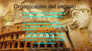 Organización del imperio
El título de Emperador no era
hereditario pero la mayoría se
sucedieron y a su mando estaban
los gobernadores
A los comicios, los magistrados
y el Senado se los despojaron
Los territorios que se fueron
incorporando se organizaron en
provincias
 