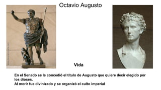 Octavio Augusto
En el Senado se le concedió el título de Augusto que quiere decir elegido por
los dioses.
Al morir fue divinizado y se organizó el culto imperial
Vida
 