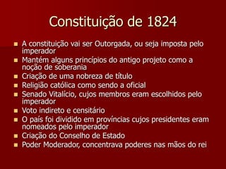 Constituição de 1824
 A constituição vai ser Outorgada, ou seja imposta pelo
imperador
 Mantém alguns princípios do antigo projeto como a
noção de soberania
 Criação de uma nobreza de título
 Religião católica como sendo a oficial
 Senado Vitalício, cujos membros eram escolhidos pelo
imperador
 Voto indireto e censitário
 O país foi dividido em províncias cujos presidentes eram
nomeados pelo imperador
 Criação do Conselho de Estado
 Poder Moderador, concentrava poderes nas mãos do rei
 