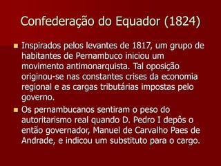 Confederação do Equador (1824)
 Inspirados pelos levantes de 1817, um grupo de
habitantes de Pernambuco iniciou um
movimento antimonarquista. Tal oposição
originou-se nas constantes crises da economia
regional e as cargas tributárias impostas pelo
governo.
 Os pernambucanos sentiram o peso do
autoritarismo real quando D. Pedro I depôs o
então governador, Manuel de Carvalho Paes de
Andrade, e indicou um substituto para o cargo.
 