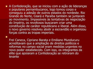  A Confederação, que se iniciou com a ação de lideranças
e populares pernambucanos, logo tomou corpo e
conseguiu a adesão de outros estados do nordeste. Rio
Grande do Norte, Ceará e Paraíba também se juntaram
ao movimento. Impassíveis às tentativas de negociação
do Império, os revoltosos buscaram criar uma
constituição de caráter republicano e liberal. Além disso,
o novo governo resolveu abolir a escravidão e organizou
forças contra as tropas imperiais.

Frei Caneca, Cipriano Barata e Emiliano Munducuru
acreditavam que a ampliação de direitos políticos e
reformas no campo social eram medidas urgentes no
novo poder estabelecido. Com isso, os integrantes da
elite que apoiaram a Confederação se retiraram do
levante
 