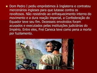  Dom Pedro I pediu empréstimos à Inglaterra e contratou
mercenários ingleses para que lutasse contra os
revoltosos. Não resistindo ao enfraquecimento interno do
movimento e a dura reação imperial, a Confederação do
Equador teve seu fim. Dezesseis envolvidos foram
acusados e executados pelas instituições judiciárias do
Império. Entre eles, Frei Caneca teve como pena a morte
por fuzilamento.
 