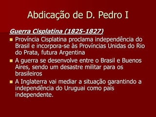 Abdicação de D. Pedro I
Guerra Cisplatina (1825-1827)
 Província Cisplatina proclama independência do
Brasil e incorpora-se às Províncias Unidas do Rio
do Prata, futura Argentina
 A guerra se desenvolve entre o Brasil e Buenos
Aires, sendo um desastre militar para os
brasileiros
 A Inglaterra vai mediar a situação garantindo a
independência do Uruguai como país
independente.
 
