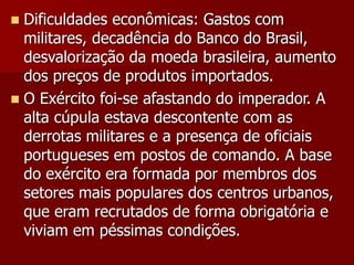  Dificuldades econômicas: Gastos com
militares, decadência do Banco do Brasil,
desvalorização da moeda brasileira, aumento
dos preços de produtos importados.
 O Exército foi-se afastando do imperador. A
alta cúpula estava descontente com as
derrotas militares e a presença de oficiais
portugueses em postos de comando. A base
do exército era formada por membros dos
setores mais populares dos centros urbanos,
que eram recrutados de forma obrigatória e
viviam em péssimas condições.
 
