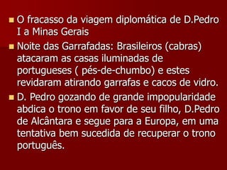  O fracasso da viagem diplomática de D.Pedro
I a Minas Gerais
 Noite das Garrafadas: Brasileiros (cabras)
atacaram as casas iluminadas de
portugueses ( pés-de-chumbo) e estes
revidaram atirando garrafas e cacos de vidro.
 D. Pedro gozando de grande impopularidade
abdica o trono em favor de seu filho, D.Pedro
de Alcântara e segue para a Europa, em uma
tentativa bem sucedida de recuperar o trono
português.
 