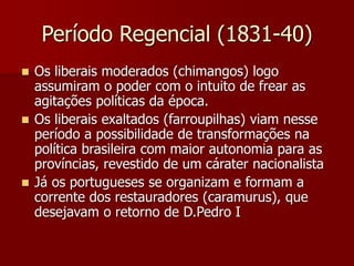 Período Regencial (1831-40)
 Os liberais moderados (chimangos) logo
assumiram o poder com o intuito de frear as
agitações políticas da época.
 Os liberais exaltados (farroupilhas) viam nesse
período a possibilidade de transformações na
política brasileira com maior autonomia para as
províncias, revestido de um cárater nacionalista
 Já os portugueses se organizam e formam a
corrente dos restauradores (caramurus), que
desejavam o retorno de D.Pedro I
 