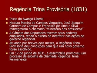 Regência Trina Provisória (1831)
 Início do Avanço Liberal
 Nicolau Pereira de Campos Vergueiro, José Joaquim
Carneiro de Campos e Francisco de Lima e Silva
reintegraram o chamado “ministério dos brasileiros”
 A Câmara dos Deputados tiveram seus poderes
ampliados, tendo o direito de interferir nas ações do
governo regencial.
 Atuando por breves dois meses, a Regência Trina
Provisória deu condições para que um novo governo
fosse escolhido.
 Em 17 de junho de 1831, a assembléia promoveu um
processo de escolha da chamada Regência Trina
Permanente
 