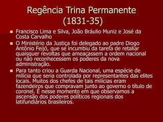 Regência Trina Permanente
(1831-35)
 Francisco Lima e Silva, João Bráulio Muniz e José da
Costa Carvalho
 O Ministério da Justiça foi delegado ao padre Diogo
Antônio Feijó, que se incumbiu da tarefa de retaliar
quaisquer revoltas que ameaçassem a ordem nacional
ou não reconhecessem os poderes da nova
administração.
 Para tanto criou a Guarda Nacional, uma espécie de
milícia que seria controlada por representantes das elites
locais. Muitos dos chefes de tais milícias eram
fazendeiros que compravam junto ao governo o título de
coronel. È nesse momento em que observamos a
ascensão dos poderes políticos regionais dos
latifundiários brasileiros.
 