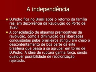 A independência
 D.Pedro fica no Brasil após o retorno da família
real em decorrência da Revolução do Porto de
1820.
 A consolidação de algumas prerrogativas da
revolução, como a diminuição das liberdades
conquistadas pelos brasileiros atingiu em cheio o
descontentamento de boa parte da elite
brasileira que passa a se agrupar em torno de
D.Pedro. A ideia de ruptura ganha força, sendo
qualquer possibilidade de recolonização
rejeitada.
 