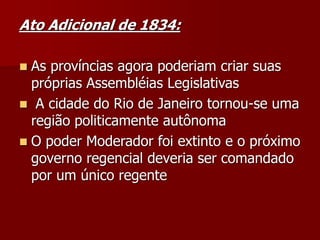 Ato Adicional de 1834:
 As províncias agora poderiam criar suas
próprias Assembléias Legislativas
 A cidade do Rio de Janeiro tornou-se uma
região politicamente autônoma
 O poder Moderador foi extinto e o próximo
governo regencial deveria ser comandado
por um único regente
 