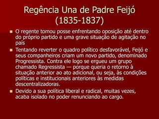 Regência Una de Padre Feijó
(1835-1837)
 O regente tomou posse enfrentando oposição até dentro
do próprio partido e uma grave situação de agitação no
país
 Tentando reverter o quadro político desfavorável, Feijó e
seus companheiros criam um novo partido, denominado
Progressista. Contra ele logo se ergueu um grupo
chamado Regressista — porque queria o retorno à
situação anterior ao ato adicional, ou seja, às condições
políticas e institucionais anteriores às medidas
descentralizadoras.
 Devido a sua política liberal e radical, muitas vezes,
acaba isolado no poder renunciando ao cargo.
 