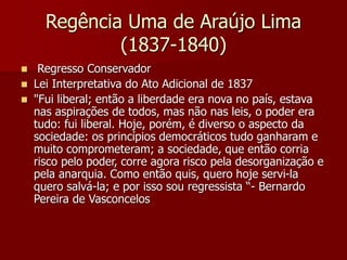 Regência Uma de Araújo Lima
(1837-1840)
 Regresso Conservador
 Lei Interpretativa do Ato Adicional de 1837
 "Fui liberal; então a liberdade era nova no país, estava
nas aspirações de todos, mas não nas leis, o poder era
tudo: fui liberal. Hoje, porém, é diverso o aspecto da
sociedade: os princípios democráticos tudo ganharam e
muito comprometeram; a sociedade, que então corria
risco pelo poder, corre agora risco pela desorganização e
pela anarquia. Como então quis, quero hoje servi-la
quero salvá-la; e por isso sou regressista “- Bernardo
Pereira de Vasconcelos
 