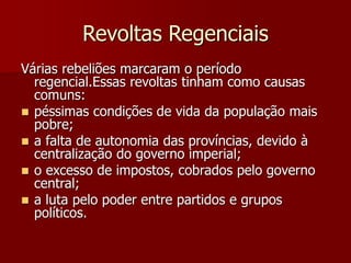 Revoltas Regenciais
Várias rebeliões marcaram o período
regencial.Essas revoltas tinham como causas
comuns:
 péssimas condições de vida da população mais
pobre;
 a falta de autonomia das províncias, devido à
centralização do governo imperial;
 o excesso de impostos, cobrados pelo governo
central;
 a luta pelo poder entre partidos e grupos
políticos.
 