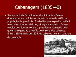 Cabanagem (1835-40)
 Seus principais fatos foram: domínio sobre Belém
durante um ano e lutas no interior, morte de 40% da
população da província. A rebelião que explodiu no Pará
teve como líderes: Malcher, Vinagre e Angelim. Causas:
revolta dos liberais contra o presidente nomeado pelo
governo regencial, situação de miséria dos cabanos.
Entre 1835 e maio de 1836, os cabanos tiveram controle
da província
 