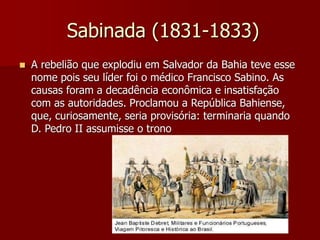 Sabinada (1831-1833)
 A rebelião que explodiu em Salvador da Bahia teve esse
nome pois seu líder foi o médico Francisco Sabino. As
causas foram a decadência econômica e insatisfação
com as autoridades. Proclamou a República Bahiense,
que, curiosamente, seria provisória: terminaria quando
D. Pedro II assumisse o trono
 