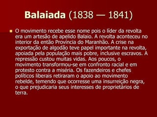 Balaiada (1838 — 1841)
 O movimento recebe esse nome pois o líder da revolta
era um artesão de apelido Balaio. A revolta aconteceu no
interior da então Província do Maranhão. A crise na
exportação de algodão teve papel importante na revolta,
apoiada pela população mais pobre, inclusive escravos. A
repressão custou muitas vidas. Aos poucos, o
movimento transformou-se em confronto racial e em
protesto contra a miséria. Os fazendeiros e chefes
políticos liberais retiraram o apoio ao movimento
rebelde, temendo que ocorresse uma insurreição negra,
o que prejudicaria seus interesses de proprietários de
terra.
 