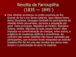 Revolta da Farroupilha
(1835 — 1845 )
 Esta rebelião aconteceu na então província do Rio
Grande do Sul e em Santa Catarina. Seus líderes foram
Bento Gonçalves, Giuseppe Garibaldi.Os participantes da
rebelião foram pecuaristas, escravos e população em
geral .Fatos principais: República de Piratini; República
Juliana, anistia. Algumas de suas causas foram: altos
impostos na comercialização de charque, entre outros, a
exigência de mudanças políticas e econômicas. Ao
contrário das outras rebeliões não houve represália aos
participantes, que inclusive foram integrados ao exército
brasileiro.Por fim foi uma das revoltas que durou mais
tempo e a participação do povo foi especial.
 