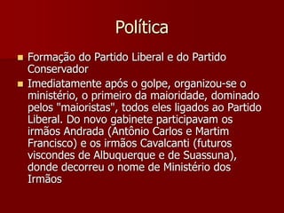 Política
 Formação do Partido Liberal e do Partido
Conservador
 Imediatamente após o golpe, organizou-se o
ministério, o primeiro da maioridade, dominado
pelos "maioristas", todos eles ligados ao Partido
Liberal. Do novo gabinete participavam os
irmãos Andrada (Antônio Carlos e Martim
Francisco) e os irmãos Cavalcanti (futuros
viscondes de Albuquerque e de Suassuna),
donde decorreu o nome de Ministério dos
Irmãos
 