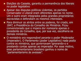  Eleições do Cassete, garantiu a permanência dos liberais
no poder legislativo
 Apesar das disputas políticas violentas, os partidos
Conservador e Liberal eram diferentes apenas no nome.
Um e outro eram integrados pelos grandes proprietários
escravistas e defendiam os mesmos interesses.
 Para diminuir os atritos entre os poderes, foi criado, em
1847, a Presidência do Conselho de Ministros. Ficou
convencionado que o impera dor nomearia apenas o
presidente do Conselho, que, por sua vez, escolheria os
demais ministros.
 O ministério era responsável perante o poder Moderador
(imperador). O Parlamento (poder Legislativo) nada podia
contra os ministros, que governavam ignorando-o e
prestando contas apenas ao imperador. Por esse motivo,
esse parlamentarismo brasileiro ganhou o nome de
"parlamentarismo às avessas”.
 