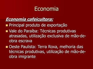 Economia
Economia cafeicultora:
 Principal produto de exportação
 Vale do Paraíba: Técnicas produtivas
atrasadas, utilização exclusiva de mão-de-
obra escrava
 Oeste Paulista: Terra Roxa, melhoria das
técnicas produtivas, utilização de mão-de-
obra imigrante
 