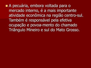  A pecuária, embora voltada para o
mercado interno, é a mais importante
atividade econômica na região centro-sul.
Também é responsável pela efetiva
ocupação e povoa-mento do chamado
Triângulo Mineiro e sul do Mato Grosso.
 