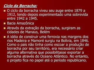 Ciclo da Borracha:
 O ciclo da borracha viveu seu auge entre 1879 a
1912, tendo depois experimentado uma sobrevida
entre 1942 a 1945.
 Bacia Amazônica
 Através da extração da borracha, surgiram as
cidades de Manaus, Belém
 A idéia de construir uma ferrovia nas margens dos
rios Madeira e Mamoré surgiu na Bolívia, em 1846.
Como o país não tinha como escoar a produção de
borracha por seu território, era necessário criar
alguma alternativa que possibilitasse exportar a
borracha através do Oceano Atlântico. No entanto,
o projeto fica no papel até o período republicano.
 