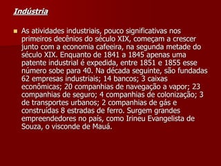 Indústria
 As atividades industriais, pouco significativas nos
primeiros decênios do século XIX, começam a crescer
junto com a economia cafeeira, na segunda metade do
século XIX. Enquanto de 1841 a 1845 apenas uma
patente industrial é expedida, entre 1851 e 1855 esse
número sobe para 40. Na década seguinte, são fundadas
62 empresas industriais; 14 bancos; 3 caixas
econômicas; 20 companhias de navegação a vapor; 23
companhias de seguro; 4 companhias de colonização; 3
de transportes urbanos; 2 companhias de gás e
construídas 8 estradas de ferro. Surgem grandes
empreendedores no país, como Irineu Evangelista de
Souza, o visconde de Mauá.
 